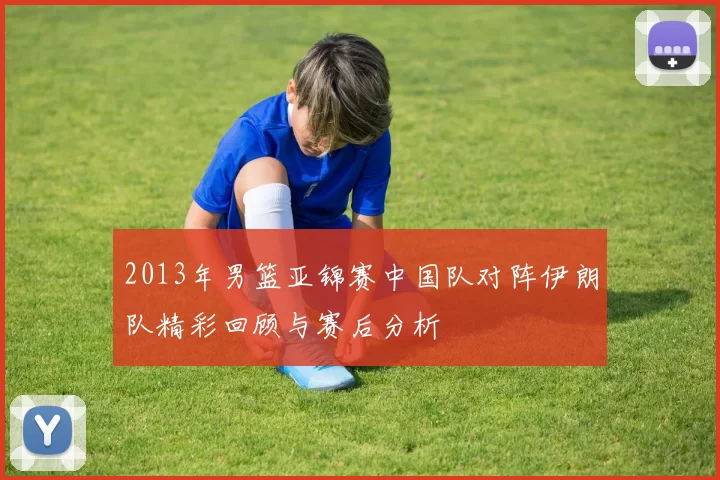 2013年男篮亚锦赛中国队对阵伊朗队精彩回顾与赛后分析