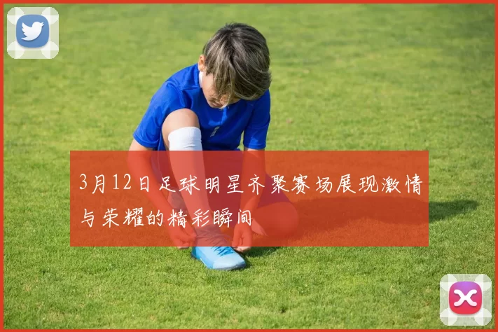 3月12日足球明星齐聚赛场展现激情与荣耀的精彩瞬间