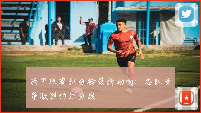 西甲联赛积分榜最新动向：各队竞争激烈的积分战
