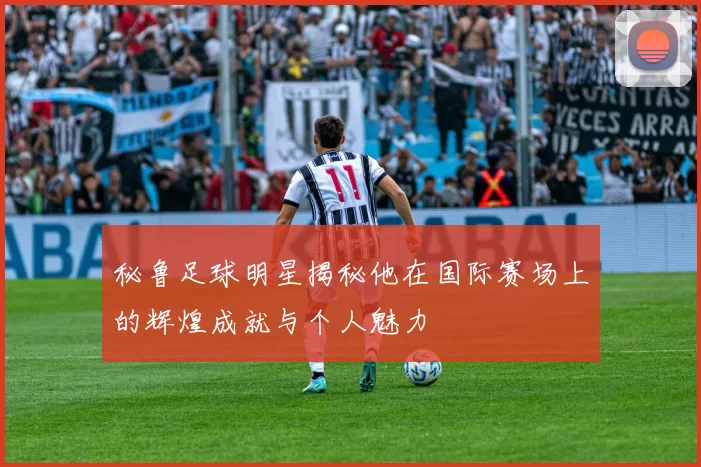 秘鲁足球明星揭秘他在国际赛场上的辉煌成就与个人魅力