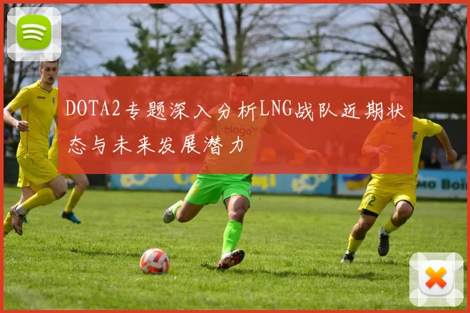 DOTA2专题深入分析LNG战队近期状态与未来发展潜力
