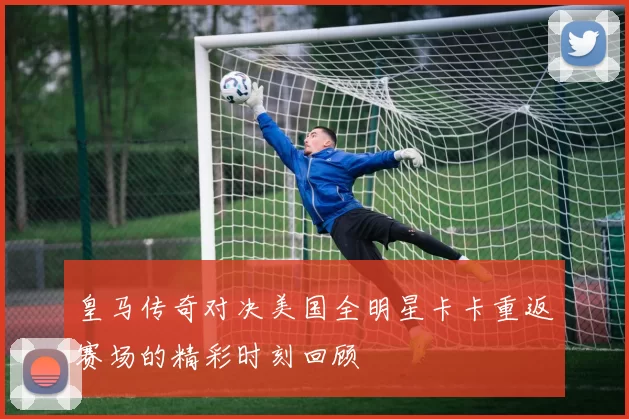 皇马传奇对决美国全明星卡卡重返赛场的精彩时刻回顾