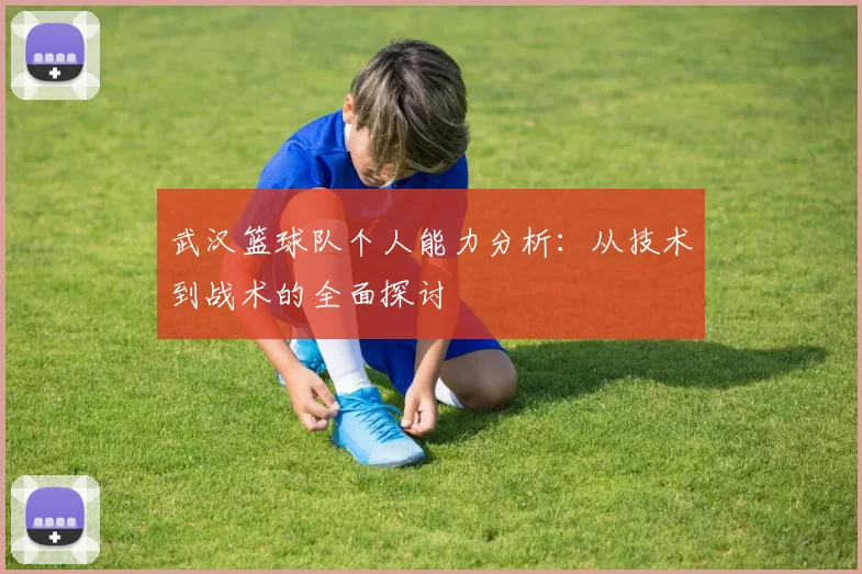 武汉篮球队个人能力分析：从技术到战术的全面探讨