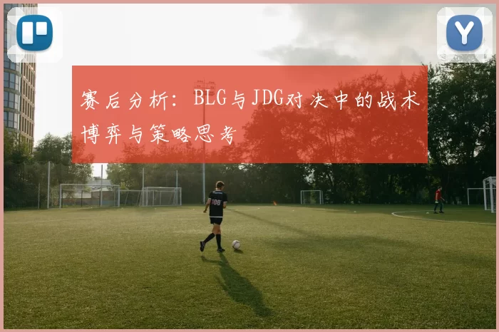 赛后分析：BLG与JDG对决中的战术博弈与策略思考
