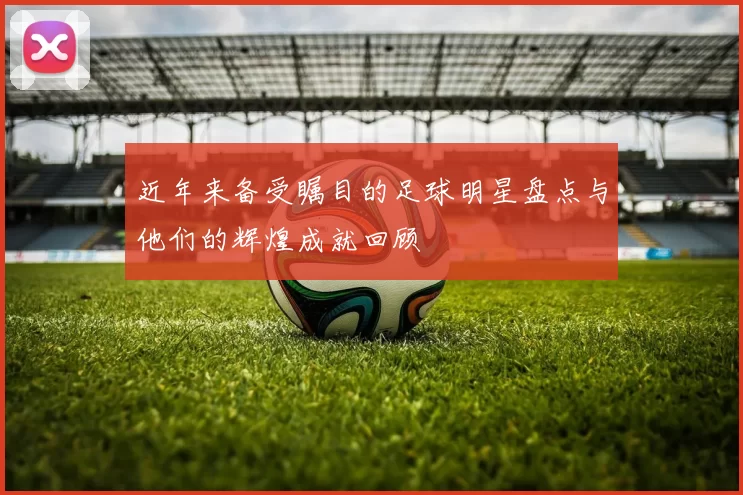 近年来备受瞩目的足球明星盘点与他们的辉煌成就回顾