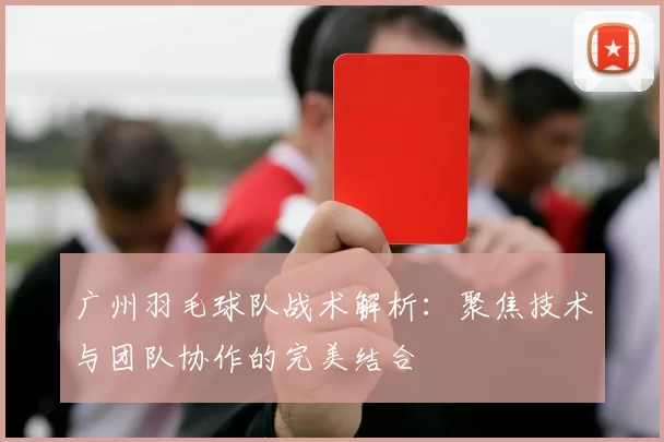 广州羽毛球队战术解析：聚焦技术与团队协作的完美结合