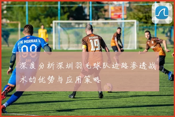 深度分析深圳羽毛球队边路渗透战术的优势与应用策略