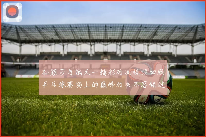 孙颖莎与钱天一精彩对决视频回顾乒乓球赛场上的巅峰对决不容错过