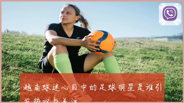 越南球迷心目中的足球明星是谁引发热议与关注