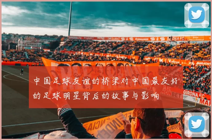 中国足球友谊的桥梁对中国最友好的足球明星背后的故事与影响