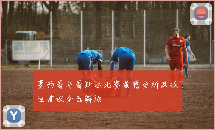 墨西哥与哥斯达比赛前瞻分析及投注建议全面解读