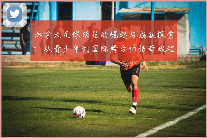 加拿大足球明星的崛起与成就探索：从青少年到国际舞台的传奇旅程