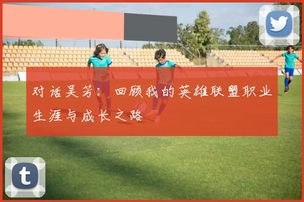 对话吴芳：回顾我的英雄联盟职业生涯与成长之路