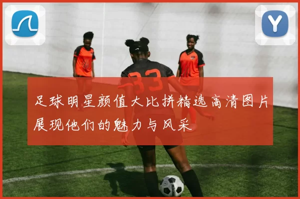 足球明星颜值大比拼精选高清图片展现他们的魅力与风采