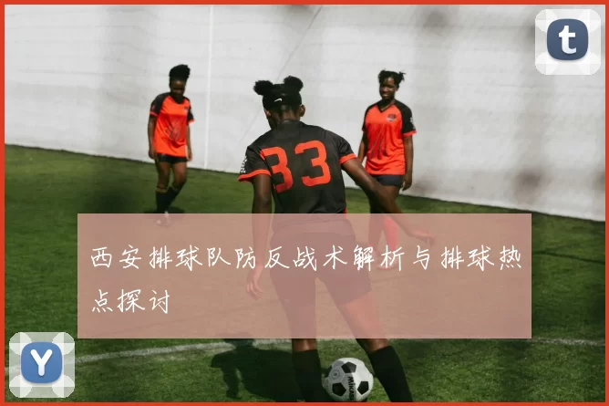 西安排球队防反战术解析与排球热点探讨