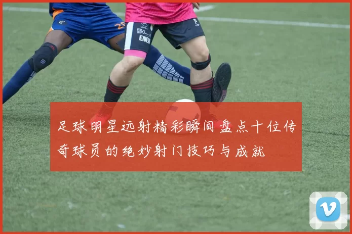 足球明星远射精彩瞬间盘点十位传奇球员的绝妙射门技巧与成就
