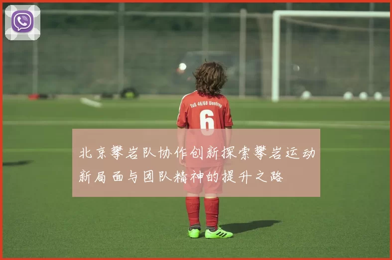 北京攀岩队协作创新探索攀岩运动新局面与团队精神的提升之路