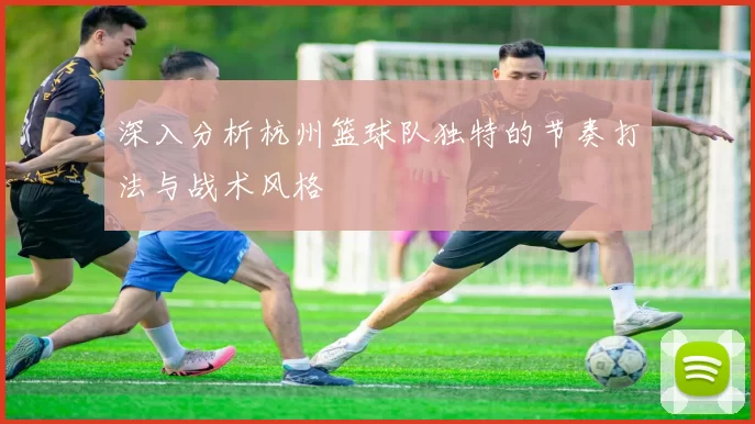 深入分析杭州篮球队独特的节奏打法与战术风格