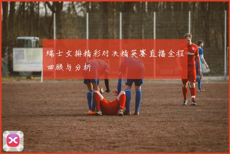 瑞士女排精彩对决精英赛直播全程回顾与分析