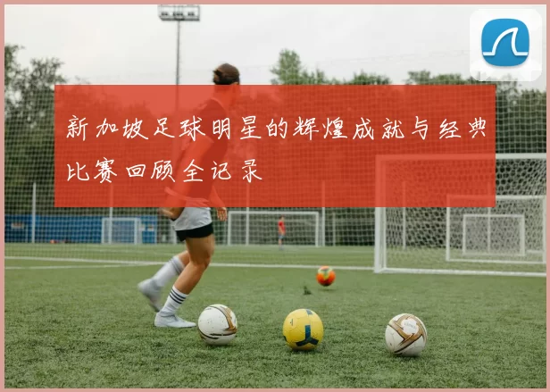 新加坡足球明星的辉煌成就与经典比赛回顾全记录