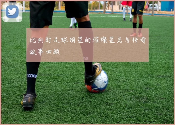 比利时足球明星的璀璨星光与传奇故事回顾