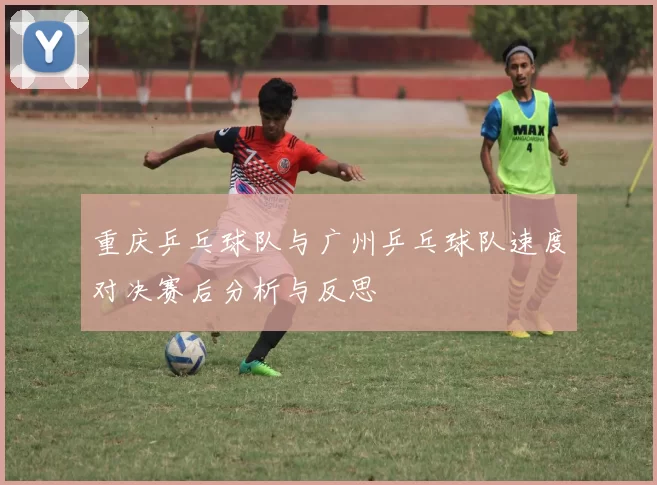 重庆乒乓球队与广州乒乓球队速度对决赛后分析与反思