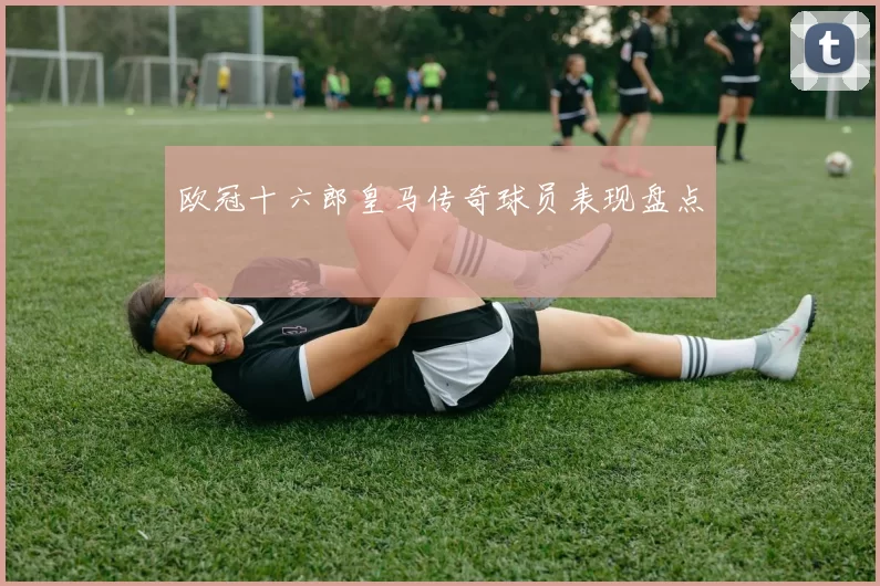 欧冠十六郎皇马传奇球员表现盘点