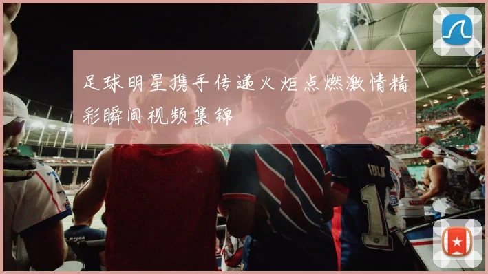 足球明星携手传递火炬点燃激情精彩瞬间视频集锦