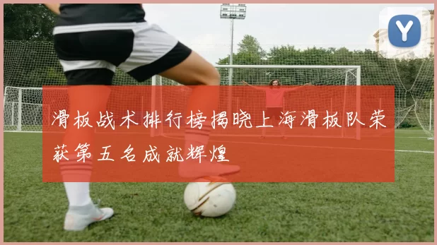 滑板战术排行榜揭晓上海滑板队荣获第五名成就辉煌