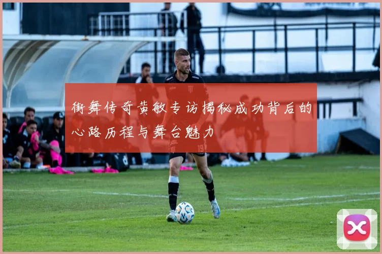 街舞传奇黄敏专访揭秘成功背后的心路历程与舞台魅力