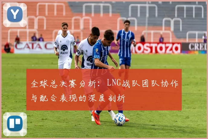 全球总决赛分析：LNG战队团队协作与配合表现的深度剖析
