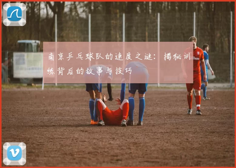 南京乒乓球队的速度之谜：揭秘训练背后的故事与技巧