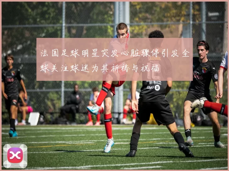 法国足球明星突发心脏骤停引发全球关注球迷为其祈祷与祝福