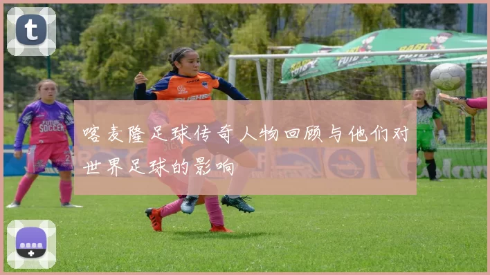 喀麦隆足球传奇人物回顾与他们对世界足球的影响