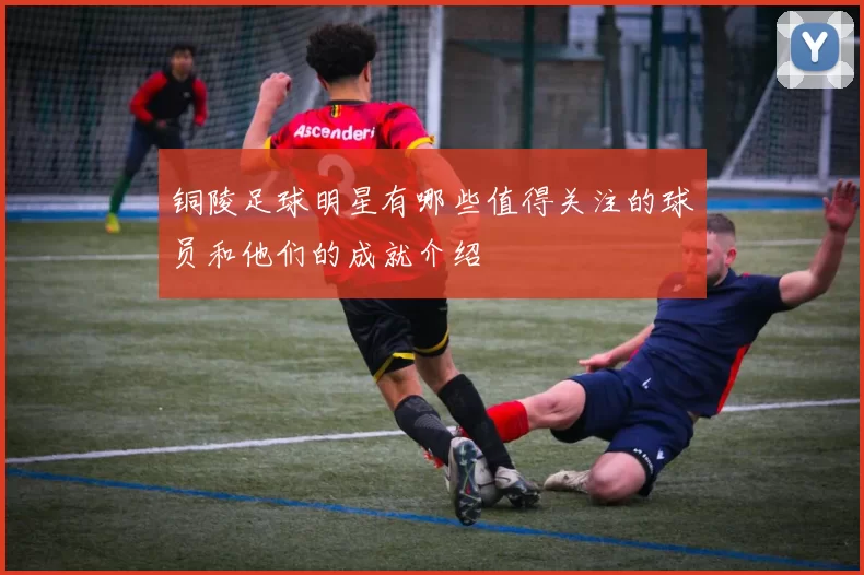铜陵足球明星有哪些值得关注的球员和他们的成就介绍