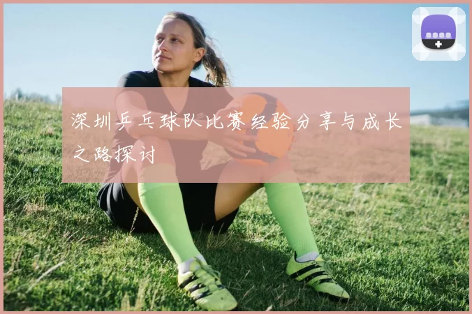 深圳乒乓球队比赛经验分享与成长之路探讨