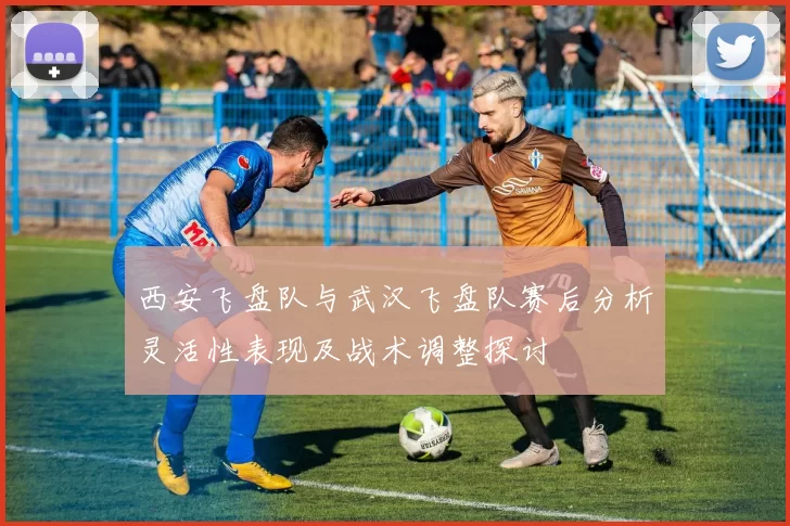 西安飞盘队与武汉飞盘队赛后分析灵活性表现及战术调整探讨