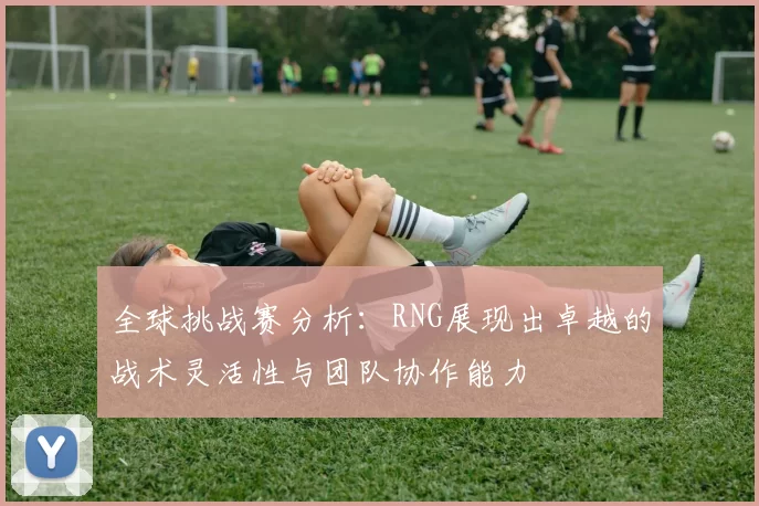 全球挑战赛分析：RNG展现出卓越的战术灵活性与团队协作能力