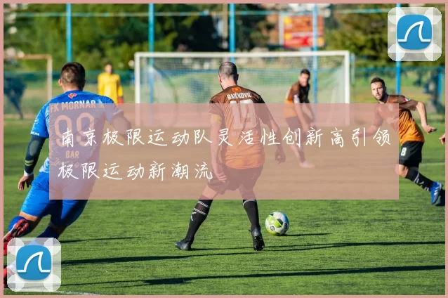 南京极限运动队灵活性创新高引领极限运动新潮流