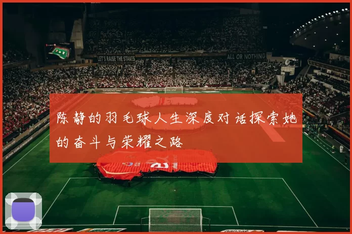 陈静的羽毛球人生深度对话探索她的奋斗与荣耀之路