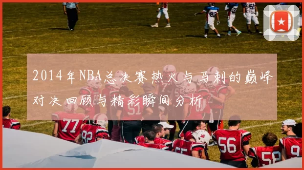 2014年NBA总决赛热火与马刺的巅峰对决回顾与精彩瞬间分析