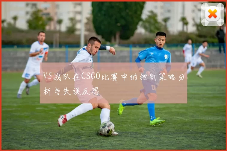 V5战队在CSGO比赛中的控制策略分析与失误反思
