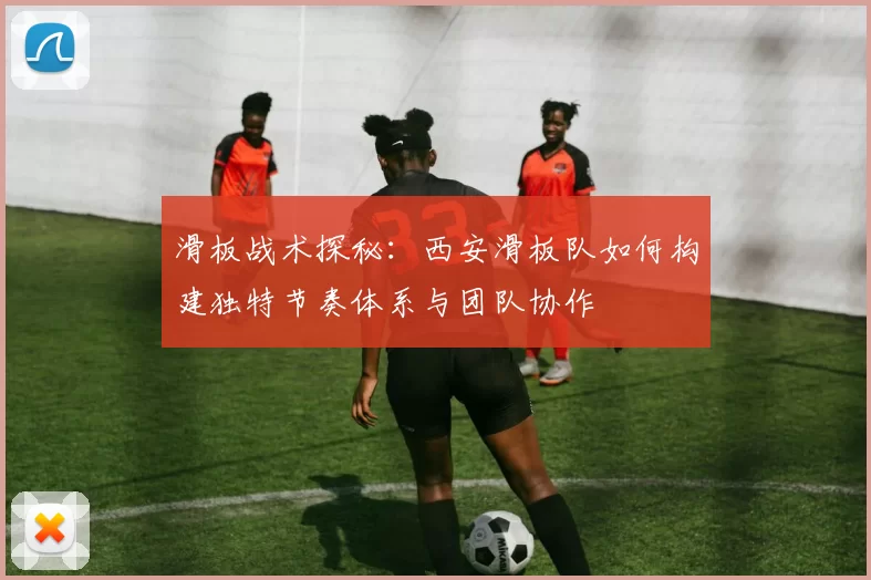 滑板战术探秘：西安滑板队如何构建独特节奏体系与团队协作