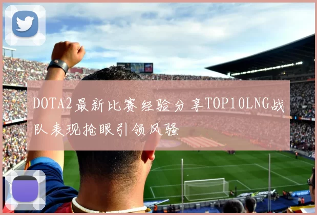 DOTA2最新比赛经验分享TOP10LNG战队表现抢眼引领风骚