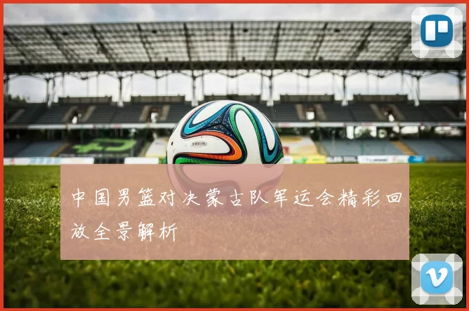 中国男篮对决蒙古队军运会精彩回放全景解析