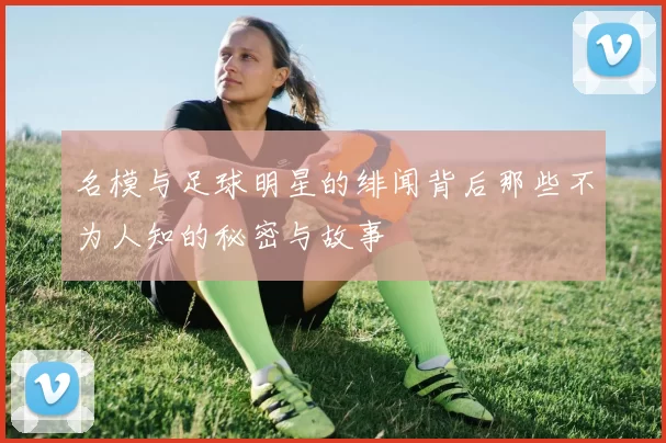 名模与足球明星的绯闻背后那些不为人知的秘密与故事