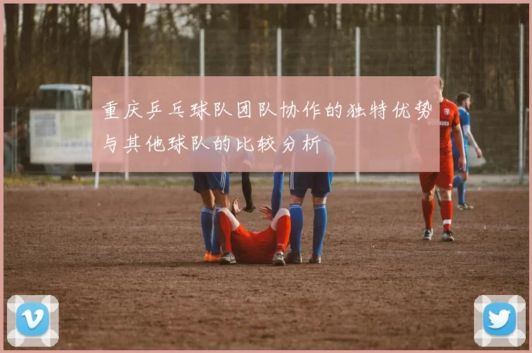 重庆乒乓球队团队协作的独特优势与其他球队的比较分析