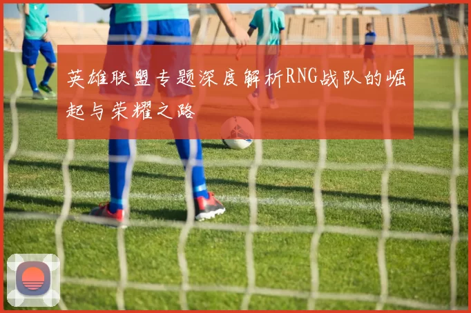 英雄联盟专题深度解析RNG战队的崛起与荣耀之路