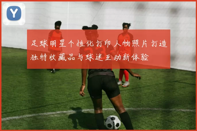 足球明星个性化打印人物照片打造独特收藏品与球迷互动新体验