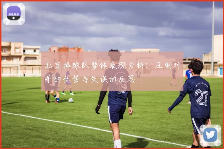 北京排球队整体表现分析：压制对手的优势与失误的反思